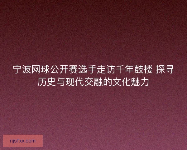宁波网球公开赛选手走访千年鼓楼 探寻历史与现代交融的文化魅力